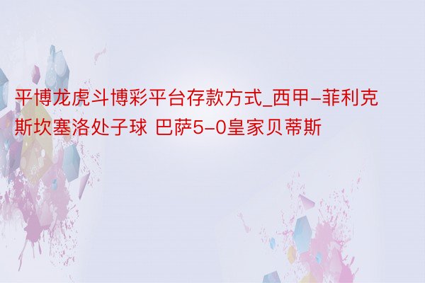 平博龙虎斗博彩平台存款方式_西甲-菲利克斯坎塞洛处子球 巴萨5-0皇家贝蒂斯