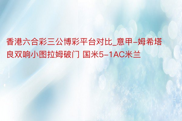 香港六合彩三公博彩平台对比_意甲-姆希塔良双响小图拉姆破门 国米5-1AC米兰