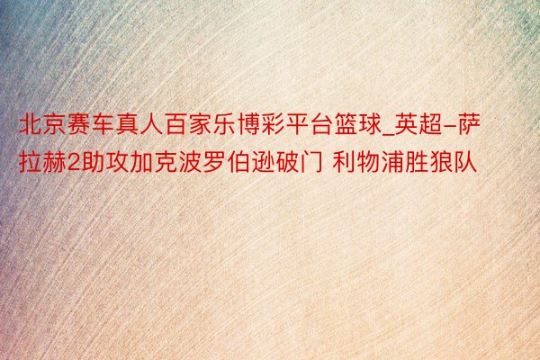 北京赛车真人百家乐博彩平台篮球_英超-萨拉赫2助攻加克波罗伯逊破门 利物浦胜狼队