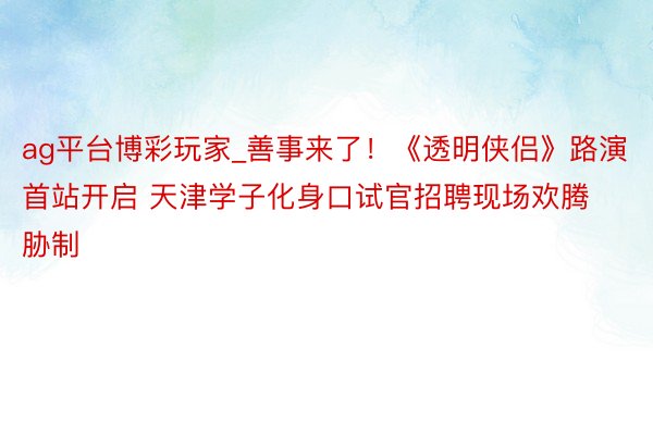ag平台博彩玩家_善事来了！《透明侠侣》路演首站开启 天津学子化身口试官招聘现场欢腾胁制