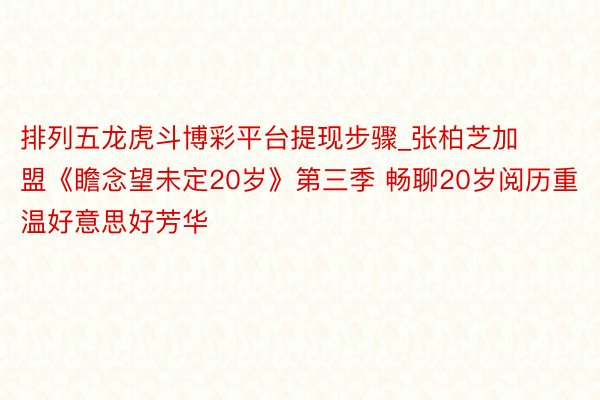 排列五龙虎斗博彩平台提现步骤_张柏芝加盟《瞻念望未定20岁》第三季 畅聊20岁阅历重温好意思好芳华