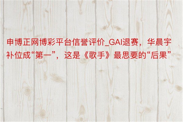申博正网博彩平台信誉评价_GAI退赛，华晨宇补位成“第一”，这是《歌手》最思要的“后果”