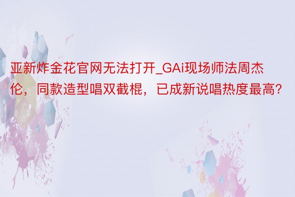亚新炸金花官网无法打开_GAi现场师法周杰伦，同款造型唱双截棍，已成新说唱热度最高？