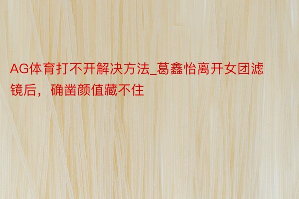 AG体育打不开解决方法_葛鑫怡离开女团滤镜后，确凿颜值藏不住