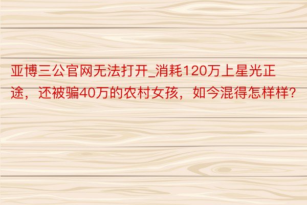 亚博三公官网无法打开_消耗120万上星光正途，还被骗40万的农村女孩，如今混得怎样样？