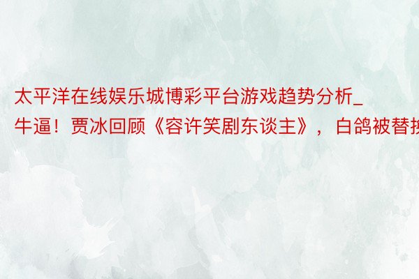 太平洋在线娱乐城博彩平台游戏趋势分析_牛逼！贾冰回顾《容许笑剧东谈主》，白鸽被替换！