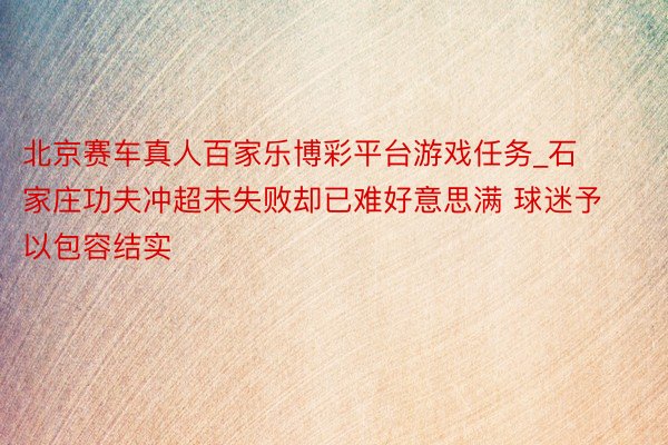 北京赛车真人百家乐博彩平台游戏任务_石家庄功夫冲超未失败却已难好意思满 球迷予以包容结实