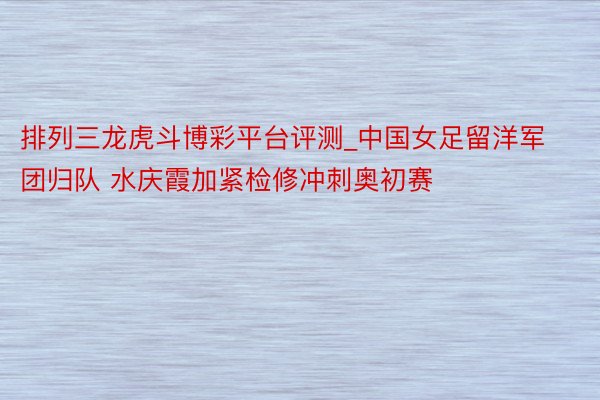 排列三龙虎斗博彩平台评测_中国女足留洋军团归队 水庆霞加紧检修冲刺奥初赛