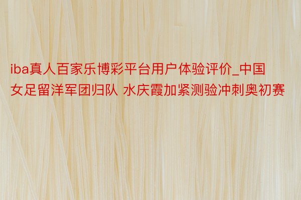 iba真人百家乐博彩平台用户体验评价_中国女足留洋军团归队 水庆霞加紧测验冲刺奥初赛