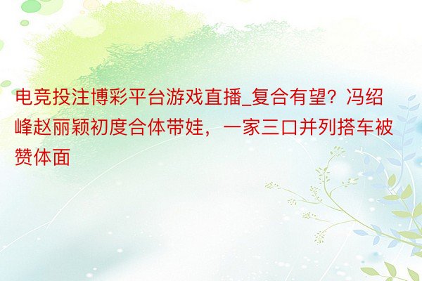 电竞投注博彩平台游戏直播_复合有望？冯绍峰赵丽颖初度合体带娃，一家三口并列搭车被赞体面
