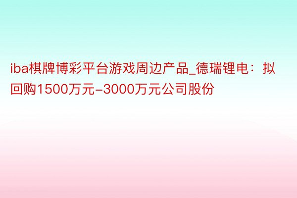 iba棋牌博彩平台游戏周边产品_德瑞锂电:拟回购1500万元-3000万元公司股份