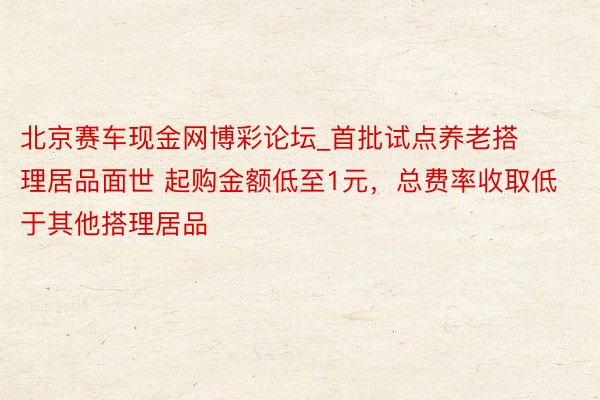北京赛车现金网博彩论坛_首批试点养老搭理居品面世 起购金额低至1元，总费率收取低于其他搭理居品