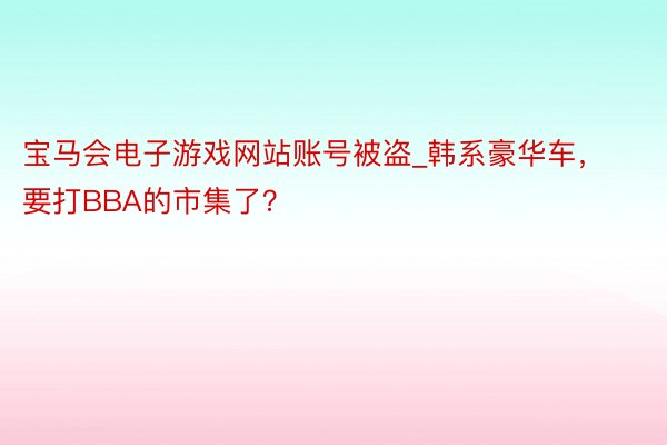 宝马会电子游戏网站账号被盗_韩系豪华车，要打BBA的市集了？