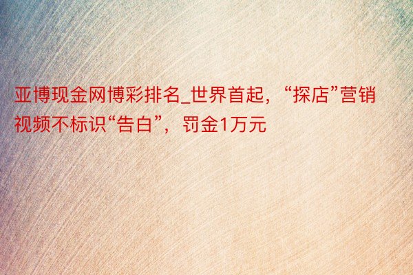 亚博现金网博彩排名_世界首起，“探店”营销视频不标识“告白”，罚金1万元
