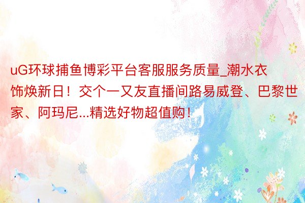uG环球捕鱼博彩平台客服服务质量_潮水衣饰焕新日！交个一又友直播间路易威登、巴黎世家、阿玛尼...精选好物超值购！